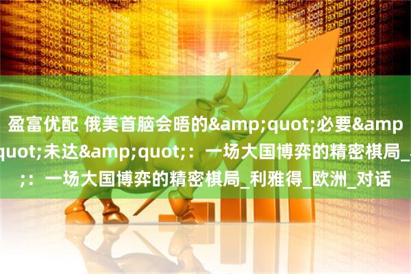 盈富优配 俄美首脑会晤的&quot;必要&quot;与&quot;未达&quot;：一场大国博弈的精密棋局_利雅得_欧洲_对话