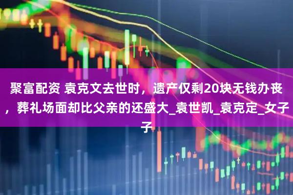 聚富配资 袁克文去世时，遗产仅剩20块无钱办丧，葬礼场面却比父亲的还盛大_袁世凯_袁克定_女子
