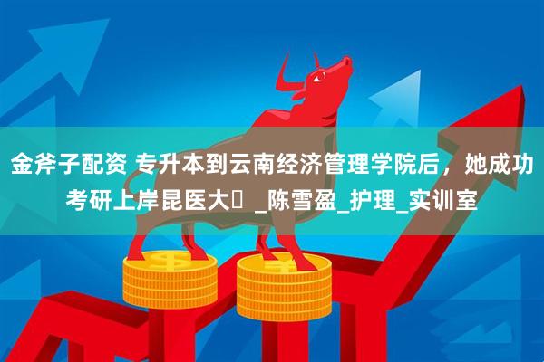 金斧子配资 专升本到云南经济管理学院后，她成功考研上岸昆医大️_陈雪盈_护理_实训室