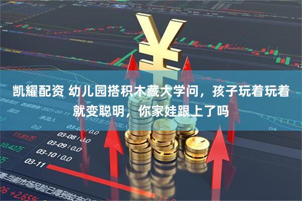 凯耀配资 幼儿园搭积木藏大学问，孩子玩着玩着就变聪明，你家娃跟上了吗