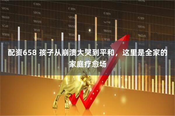 配资658 孩子从崩溃大哭到平和，这里是全家的家庭疗愈场