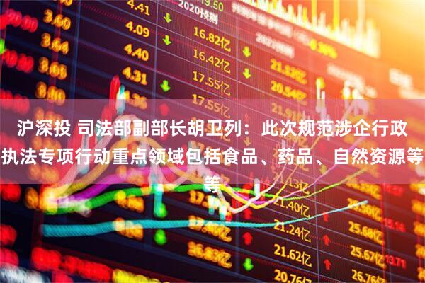 沪深投 司法部副部长胡卫列：此次规范涉企行政执法专项行动重点领域包括食品、药品、自然资源等