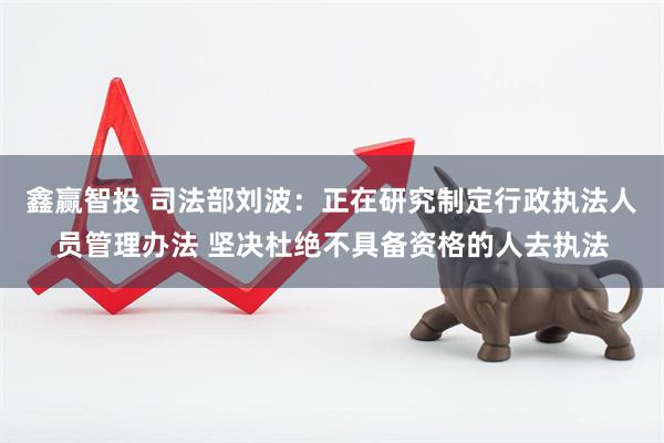 鑫赢智投 司法部刘波：正在研究制定行政执法人员管理办法 坚决杜绝不具备资格的人去执法