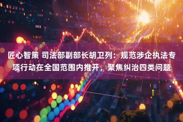 匠心智策 司法部副部长胡卫列：规范涉企执法专项行动在全国范围内推开，聚焦纠治四类问题