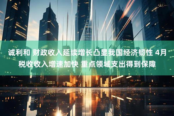 诚利和 财政收入延续增长凸显我国经济韧性 4月税收收入增速加快 重点领域支出得到保障