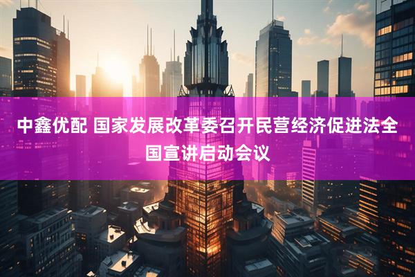 中鑫优配 国家发展改革委召开民营经济促进法全国宣讲启动会议