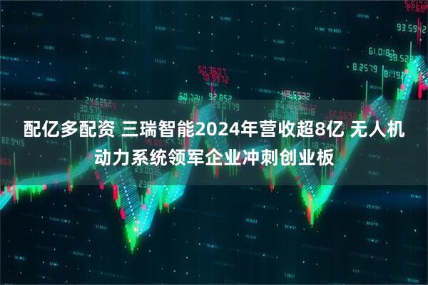 配亿多配资 三瑞智能2024年营收超8亿 无人机动力系统领军企业冲刺创业板