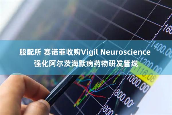 股配所 赛诺菲收购Vigil Neuroscience 强化阿尔茨海默病药物研发管线