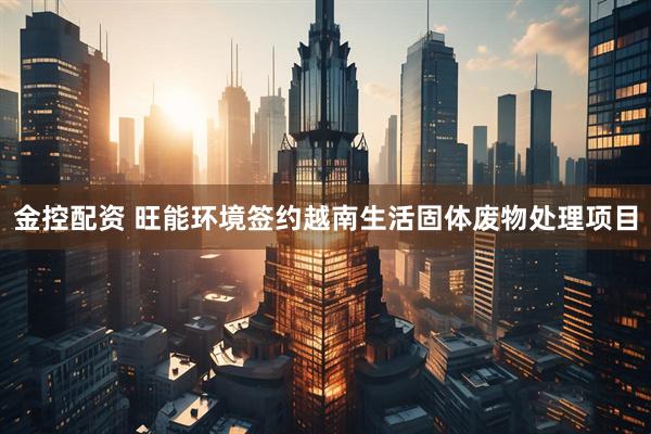 金控配资 旺能环境签约越南生活固体废物处理项目
