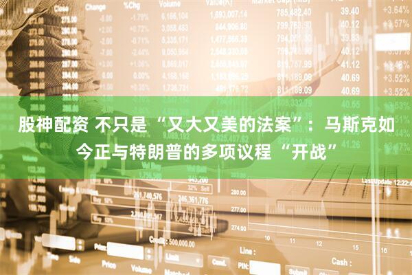 股神配资 不只是 “又大又美的法案”：马斯克如今正与特朗普的多项议程 “开战”