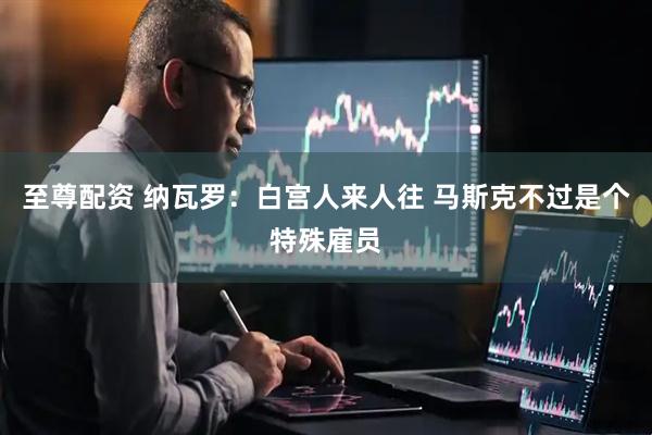 至尊配资 纳瓦罗：白宫人来人往 马斯克不过是个特殊雇员