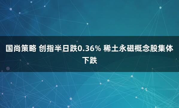 国尚策略 创指半日跌0.36% 稀土永磁概念股集体下跌