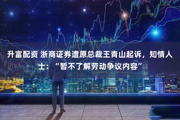 升富配资 浙商证券遭原总裁王青山起诉，知情人士：“暂不了解劳动争议内容”