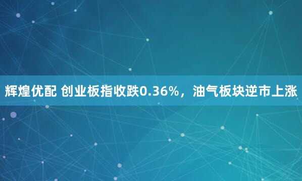 辉煌优配 创业板指收跌0.36%，油气板块逆市上涨