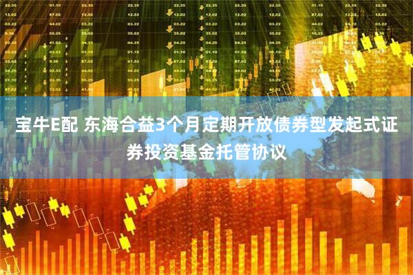 宝牛E配 东海合益3个月定期开放债券型发起式证券投资基金托管协议