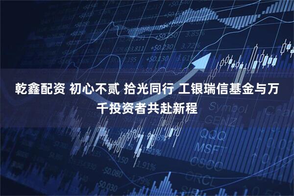 乾鑫配资 初心不贰 拾光同行 工银瑞信基金与万千投资者共赴新程