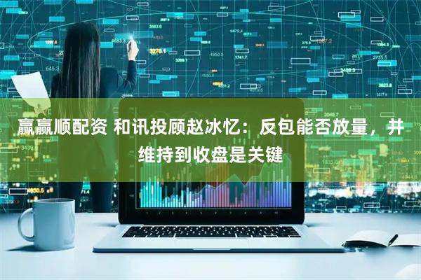 赢赢顺配资 和讯投顾赵冰忆：反包能否放量，并维持到收盘是关键