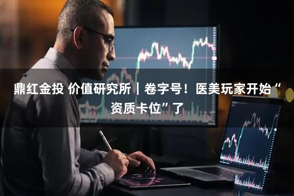 鼎红金投 价值研究所｜卷字号！医美玩家开始“资质卡位”了