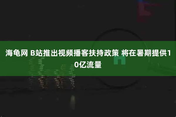 海龟网 B站推出视频播客扶持政策 将在暑期提供10亿流量