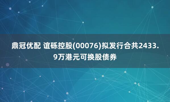 鼎冠优配 谊砾控股(00076)拟发行合共2433.9万港元可换股债券