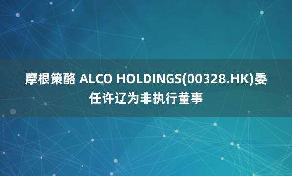 摩根策酪 ALCO HOLDINGS(00328.HK)委任许辽为非执行董事