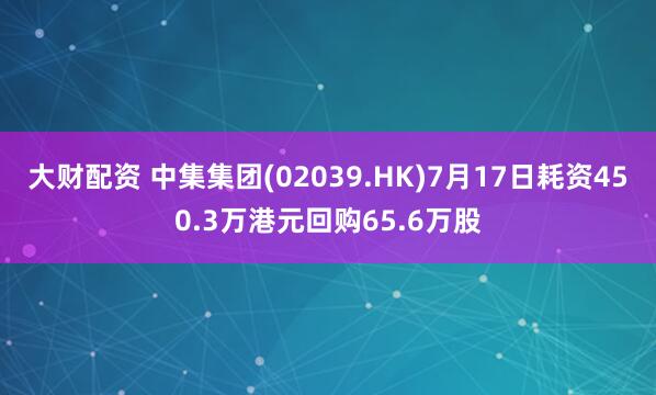 大财配资 中集集团(02039.HK)7月17日耗资450.3万港元回购65.6万股