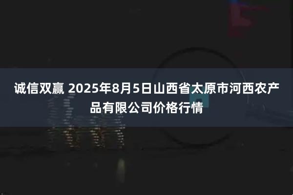 诚信双赢 2025年8月5日山西省太原市河西农产品有限公司价格行情