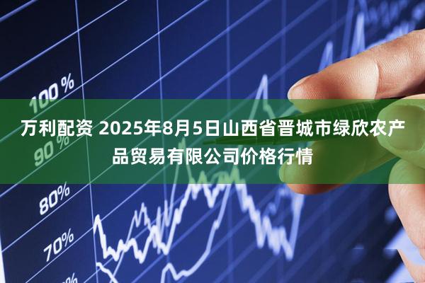 万利配资 2025年8月5日山西省晋城市绿欣农产品贸易有限公司价格行情