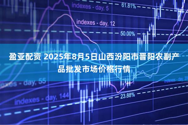 盈亚配资 2025年8月5日山西汾阳市晋阳农副产品批发市场价格行情