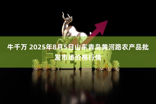 牛千万 2025年8月5日山东青岛黄河路农产品批发市场价格行情