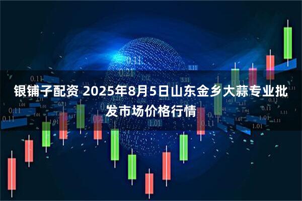 银铺子配资 2025年8月5日山东金乡大蒜专业批发市场价格行情
