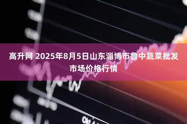 高升网 2025年8月5日山东淄博市鲁中蔬菜批发市场价格行情
