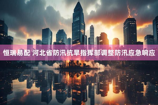 恒瑞易配 河北省防汛抗旱指挥部调整防汛应急响应