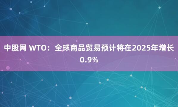 中股网 WTO：全球商品贸易预计将在2025年增长0.9%