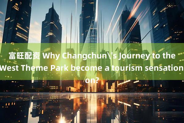 富旺配资 Why Changchun's Journey to the West Theme Park become a tourism sensation?