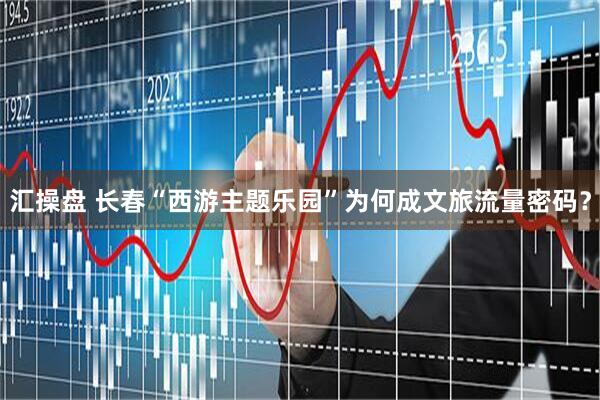 汇操盘 长春“西游主题乐园”为何成文旅流量密码？
