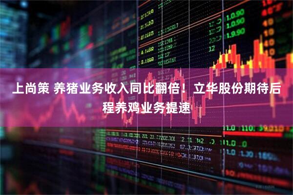 上尚策 养猪业务收入同比翻倍！立华股份期待后程养鸡业务提速