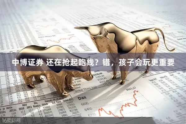 中博证券 还在抢起跑线？错，孩子会玩更重要