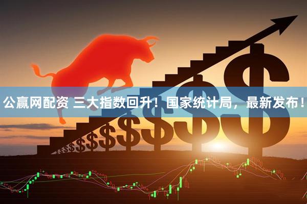公赢网配资 三大指数回升！国家统计局，最新发布！