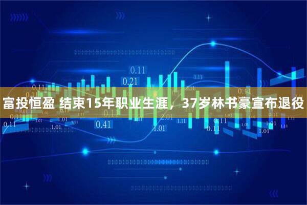 富投恒盈 结束15年职业生涯，37岁林书豪宣布退役