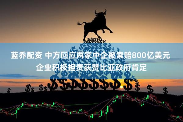 蓝乔配资 中方回应两家中企被索赔800亿美元 企业积极担责获赞比亚政府肯定