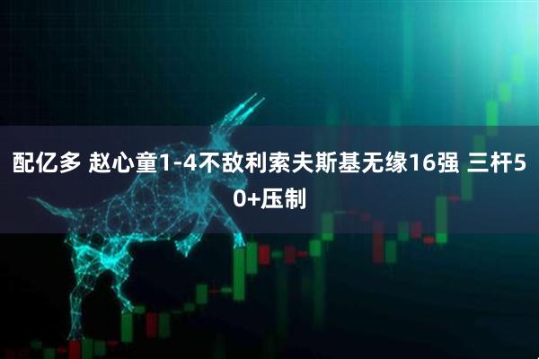 配亿多 赵心童1-4不敌利索夫斯基无缘16强 三杆50+压制
