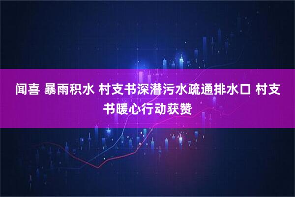 闻喜 暴雨积水 村支书深潜污水疏通排水口 村支书暖心行动获赞