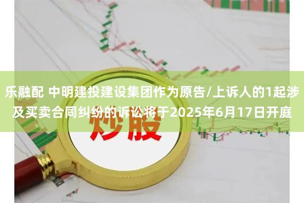 乐融配 中明建投建设集团作为原告/上诉人的1起涉及买卖合同纠纷的诉讼将于2025年6月17日开庭