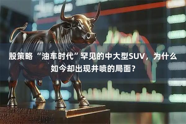 股策略 “油车时代”罕见的中大型SUV，为什么如今却出现井喷的局面？