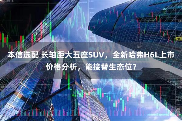 本信选配 长轴距大五座SUV，全新哈弗H6L上市价格分析，能接替生态位？