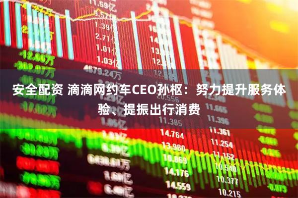安全配资 滴滴网约车CEO孙枢：努力提升服务体验、提振出行消费