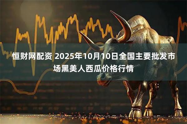 恒财网配资 2025年10月10日全国主要批发市场黑美人西瓜价格行情