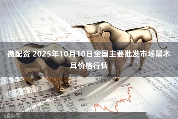 微配资 2025年10月10日全国主要批发市场黑木耳价格行情