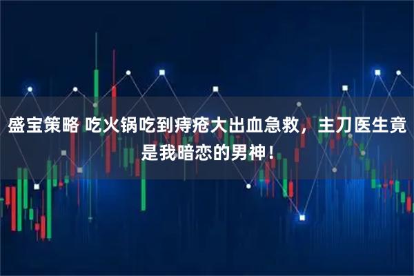 盛宝策略 吃火锅吃到痔疮大出血急救，主刀医生竟是我暗恋的男神！